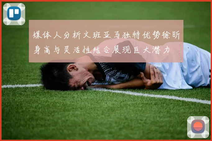 媒体人分析文班亚马独特优势徐昕身高与灵活性结合展现巨大潜力