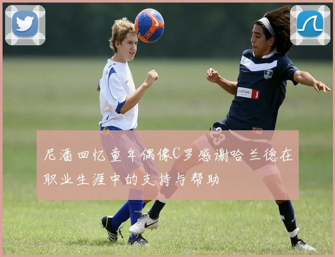 尼潘回忆童年偶像C罗感谢哈兰德在职业生涯中的支持与帮助