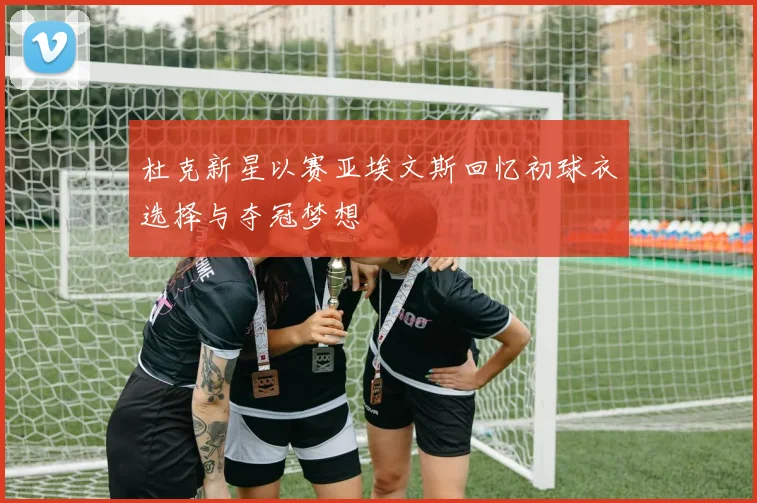 杜克新星以赛亚埃文斯回忆初球衣选择与夺冠梦想