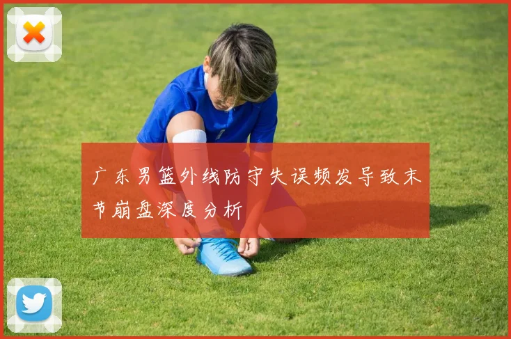 广东男篮外线防守失误频发导致末节崩盘深度分析