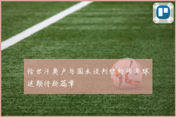 恰尔汗奥卢与国米谈判续约两年球迷期待新篇章