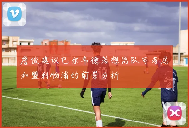 詹俊建议巴尔韦德若想离队可考虑加盟利物浦的前景分析