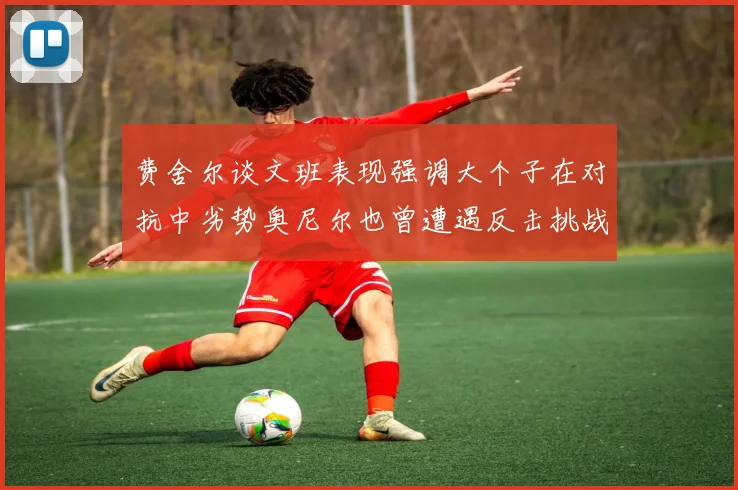 费舍尔谈文班表现强调大个子在对抗中劣势奥尼尔也曾遭遇反击挑战