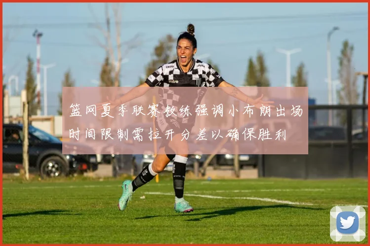 篮网夏季联赛教练强调小布朗出场时间限制需拉开分差以确保胜利