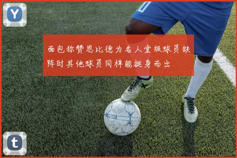 面包称赞恩比德为名人堂级球员缺阵时其他球员同样能挺身而出