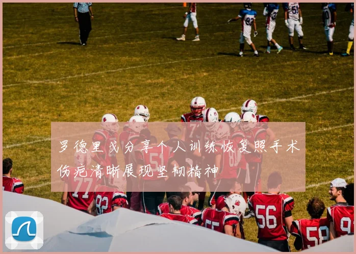 罗德里戈分享个人训练恢复照手术伤疤清晰展现坚韧精神