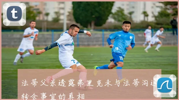 法蒂父亲透露弗里克未与法蒂沟通转会事宜的真相