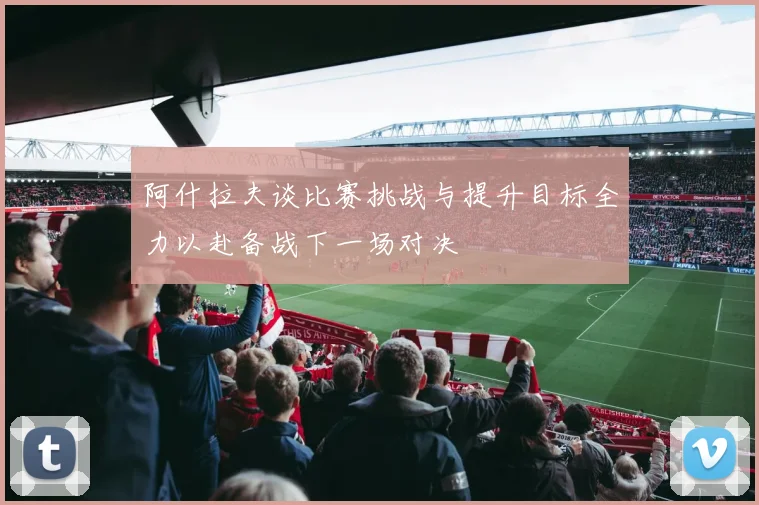阿什拉夫谈比赛挑战与提升目标全力以赴备战下一场对决