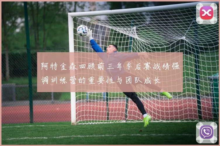 阿特金森回顾前三年季后赛战绩强调训练营的重要性与团队成长
