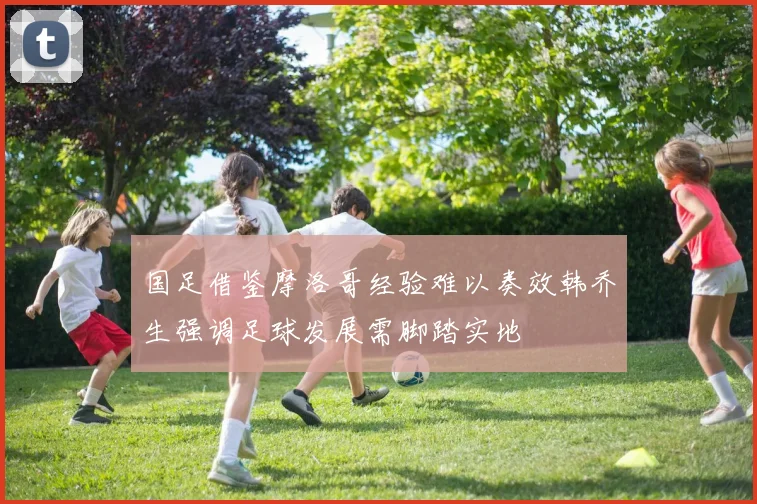 国足借鉴摩洛哥经验难以奏效韩乔生强调足球发展需脚踏实地