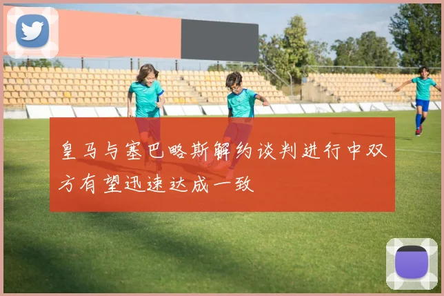 皇马与塞巴略斯解约谈判进行中双方有望迅速达成一致