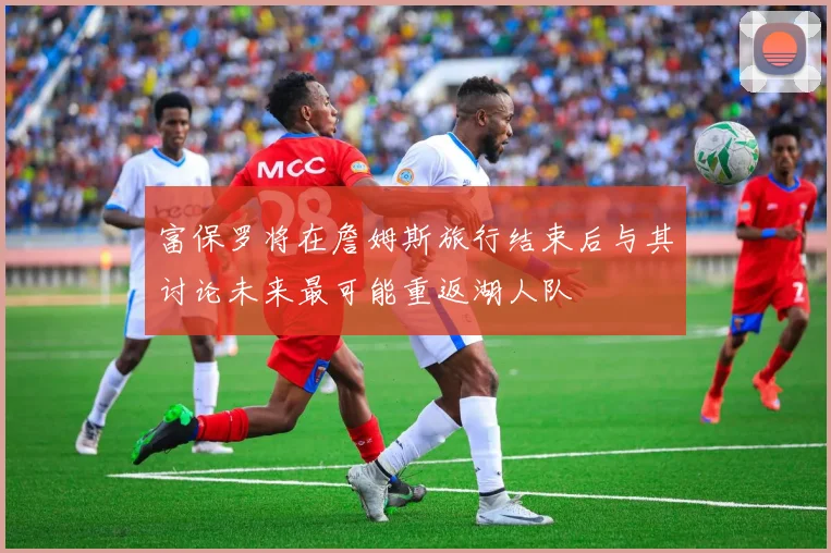 富保罗将在詹姆斯旅行结束后与其讨论未来最可能重返湖人队